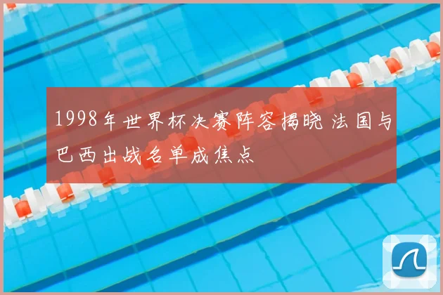 1998年世界杯决赛阵容揭晓 法国与巴西出战名单成焦点