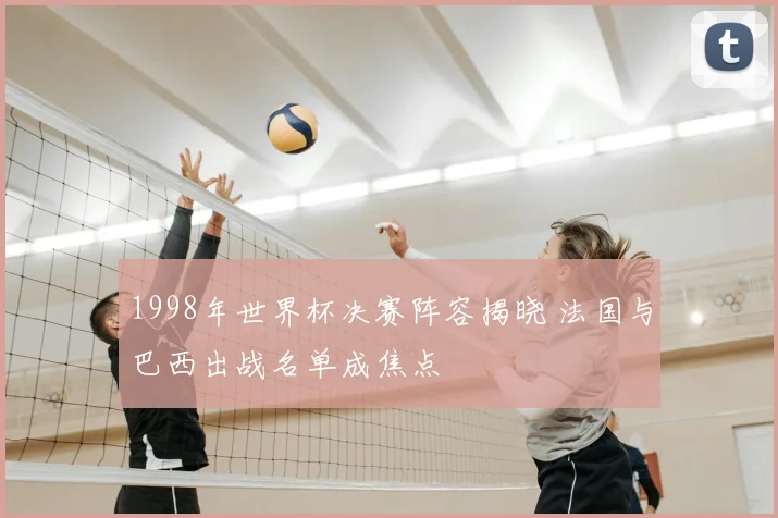 1998年世界杯决赛阵容揭晓 法国与巴西出战名单成焦点