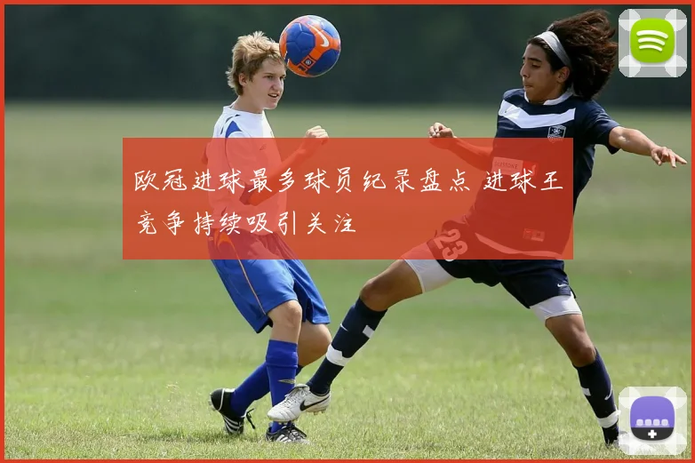 欧冠进球最多球员纪录盘点 进球王竞争持续吸引关注