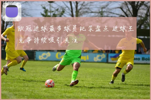 欧冠进球最多球员纪录盘点 进球王竞争持续吸引关注